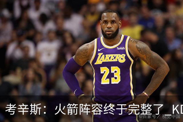 考辛斯：火箭阵容终于完整了 KD依然出色&亚当斯回归是巨大提升